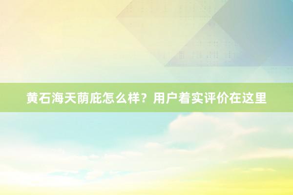 黄石海天荫庇怎么样？用户着实评价在这里